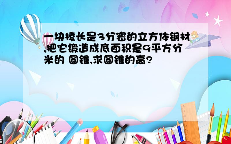 一块棱长是3分密的立方体钢材,把它锻造成底面积是9平方分米的 圆锥,求圆锥的高?