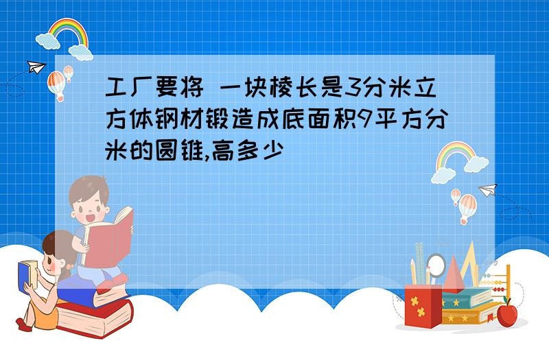 工厂要将 一块棱长是3分米立方体钢材锻造成底面积9平方分米的圆锥,高多少