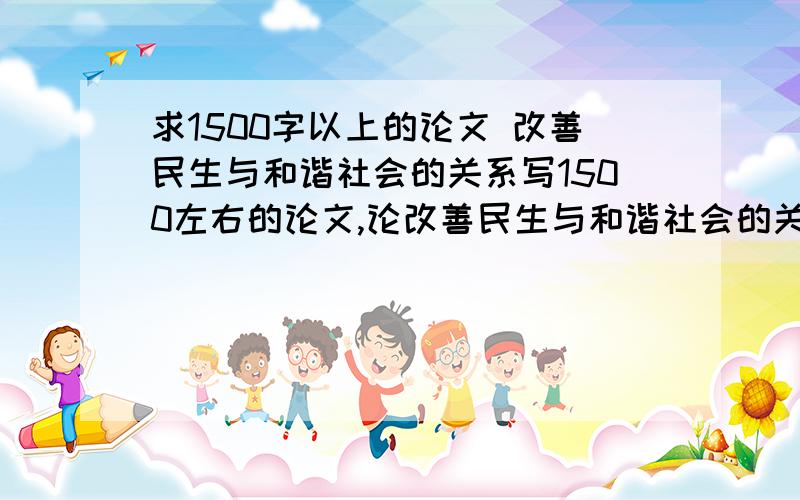 求1500字以上的论文 改善民生与和谐社会的关系写1500左右的论文,论改善民生与和谐社会的关系,或者是论民族精神在树立中国特色社会主义共同理想进程中的作用