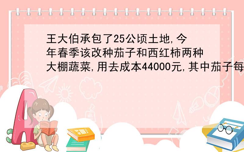 王大伯承包了25公顷土地,今年春季该改种茄子和西红柿两种大棚蔬菜,用去成本44000元,其中茄子每公顷成本1700元获纯利2400元,种西红柿每公顷成本1800元,获纯利2600元,王大伯今年春季种茄子和