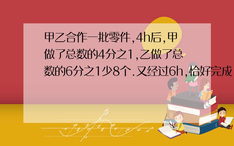 甲乙合作一批零件,4h后,甲做了总数的4分之1,乙做了总数的6分之1少8个.又经过6h,恰好完成.零件有多少