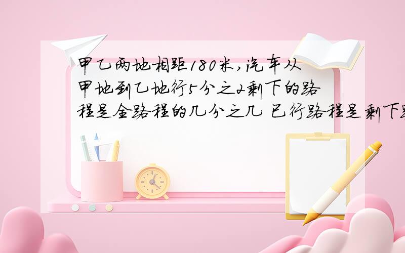 甲乙两地相距180米,汽车从甲地到乙地行5分之2剩下的路程是全路程的几分之几 已行路程是剩下路程几分之几