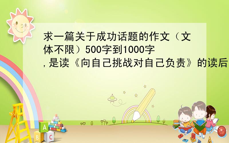 求一篇关于成功话题的作文（文体不限）500字到1000字,是读《向自己挑战对自己负责》的读后感——————要好,要有文采!