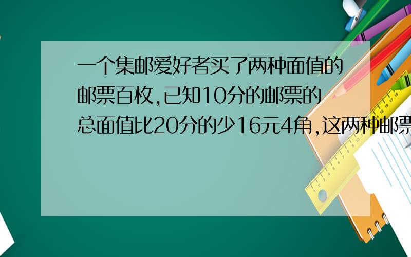 一个集邮爱好者买了两种面值的邮票百枚,已知10分的邮票的总面值比20分的少16元4角,这两种邮票各多少枚这道题我纠结了好久,上面没写面值是多少,