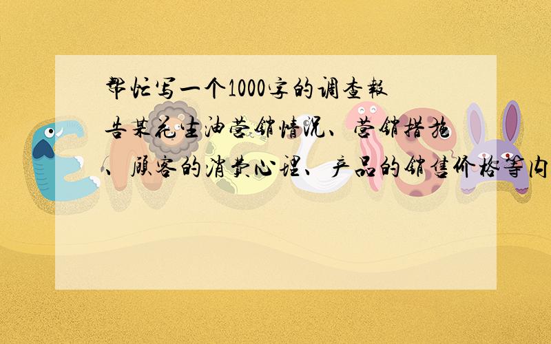 帮忙写一个1000字的调查报告某花生油营销情况、营销措施、顾客的消费心理、产品的销售价格等内容.交作业用呵呵 好的追加分数这篇花生油的调查报告最好是能用于任何一种花生油,更换名