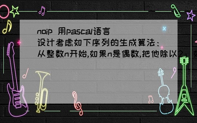 noip 用pascal语言设计考虑如下序列的生成算法：从整数n开始,如果n是偶数,把他除以2；如果他是奇数,把他乘3加1.用新得到的值重复上面的步骤,知道n=1为止.例如n=22时,这个算法的生成序列是：2