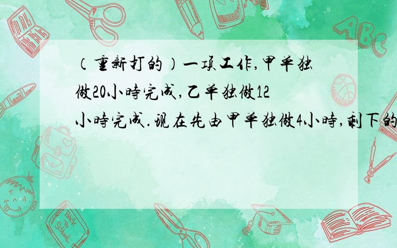 （重新打的）一项工作,甲单独做20小时完成,乙单独做12小时完成.现在先由甲单独做4小时,剩下的部分甲、乙合作,则剩下的部分需要几小时完成?