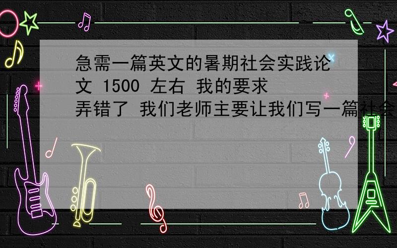 急需一篇英文的暑期社会实践论文 1500 左右 我的要求弄错了 我们老师主要让我们写一篇社会调查实习报告 内容是关于通过实际走访外事机构及涉外公司 调查各单位英语专业毕业生现在所从