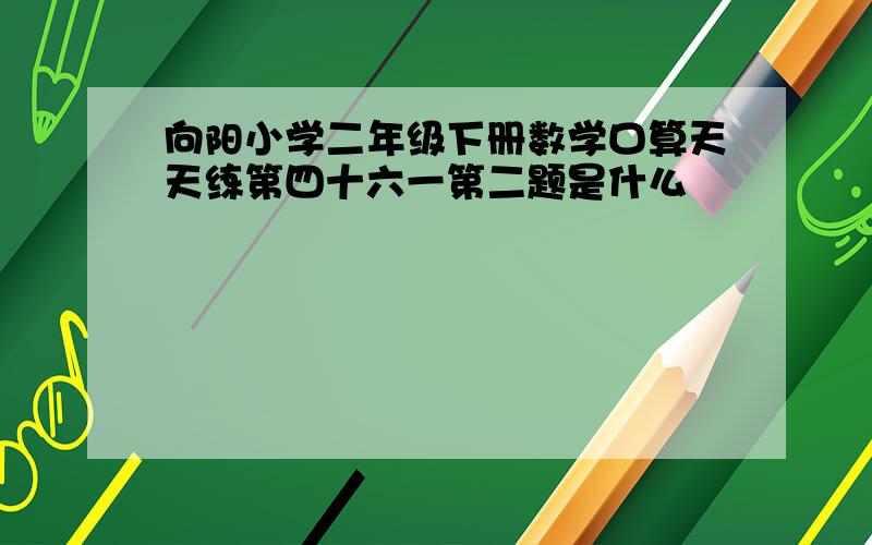 向阳小学二年级下册数学口算天天练第四十六一第二题是什么