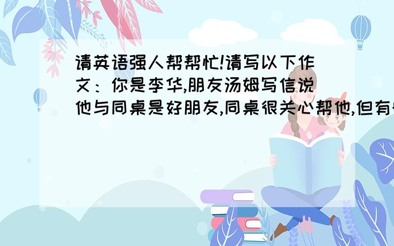 请英语强人帮帮忙!请写以下作文：你是李华,朋友汤姆写信说他与同桌是好朋友,同桌很关心帮他,但有时在他学习是会和他说话,影响汤姆学习.汤姆不知怎么办.请回信给建议（100字）5月1日,高