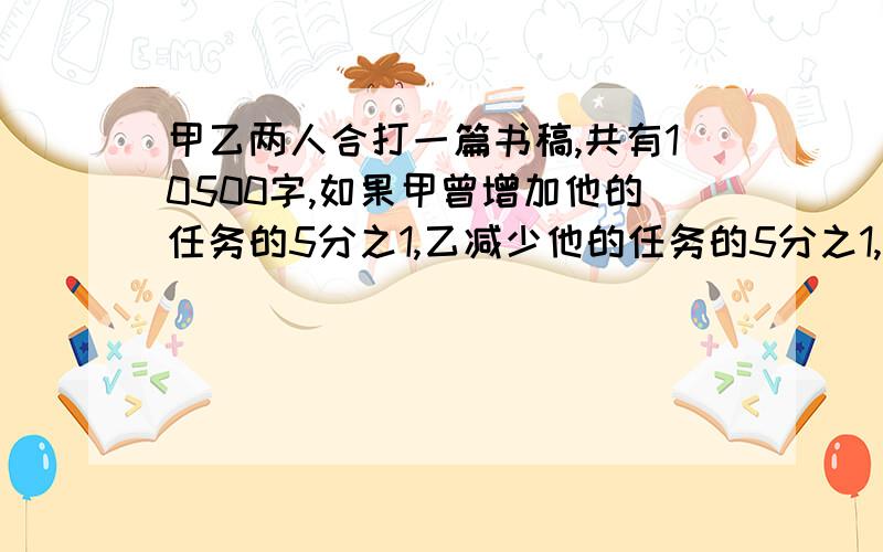 甲乙两人合打一篇书稿,共有10500字,如果甲曾增加他的任务的5分之1,乙减少他的任务的5分之1,那么甲打的字数就是乙的2倍,两人原来的任务各是多少?（用转化单位“1”的方法解）