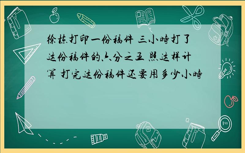 徐栋打印一份稿件 三小时打了这份稿件的六分之五 照这样计算 打完这份稿件还要用多少小时