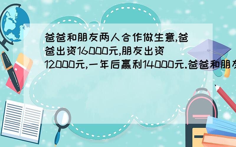 爸爸和朋友两人合作做生意,爸爸出资16000元,朋友出资12000元,一年后赢利14000元.爸爸和朋友两人合作做生意,爸爸出资16000元,朋友出资12000元,一年后赢利14000元,爸爸和朋友应该怎么分这笔钱?