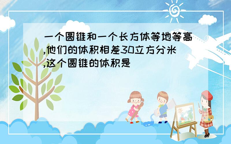 一个圆锥和一个长方体等地等高,他们的体积相差30立方分米,这个圆锥的体积是