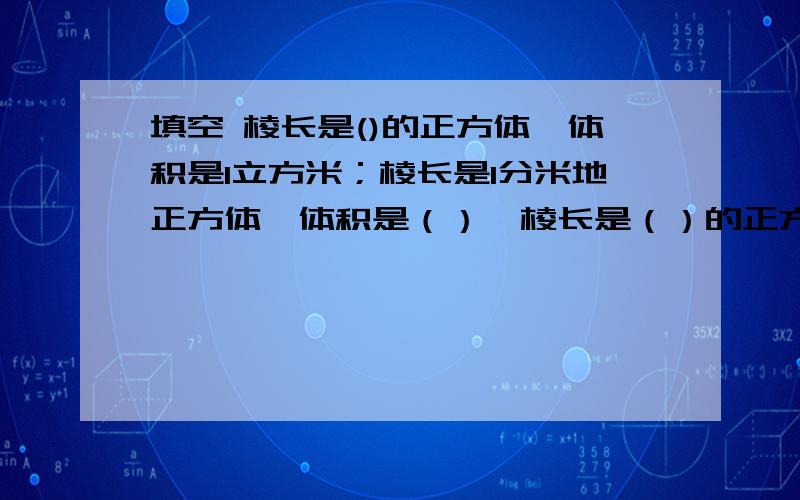 填空 棱长是()的正方体,体积是1立方米；棱长是1分米地正方体,体积是（）,棱长是（）的正方体,体积是1立