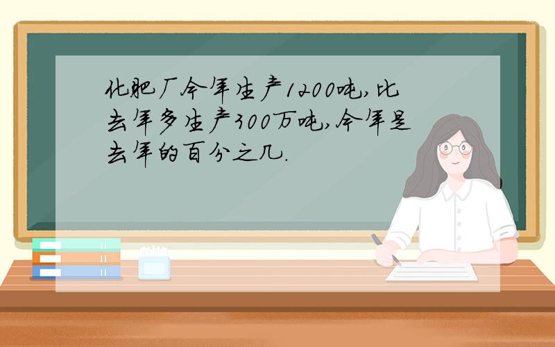 化肥厂今年生产1200吨,比去年多生产300万吨,今年是去年的百分之几.