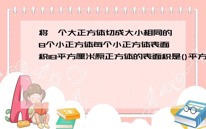 将一个大正方体切成大小相同的8个小正方体每个小正方体表面积18平方厘米原正方体的表面积是()平方厘米