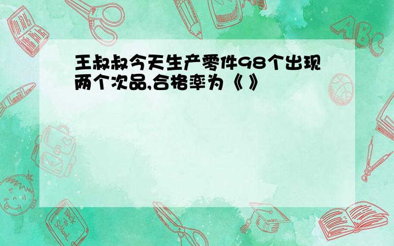 王叔叔今天生产零件98个出现两个次品,合格率为《 》