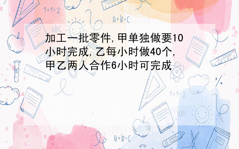 加工一批零件,甲单独做要10小时完成,乙每小时做40个,甲乙两人合作6小时可完成