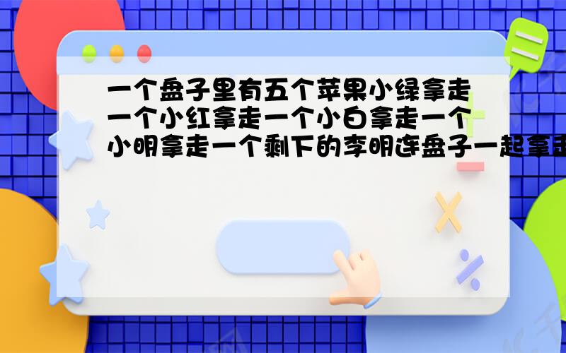 一个盘子里有五个苹果小绿拿走一个小红拿走一个小白拿走一个小明拿走一个剩下的李明连盘子一起拿走请问为什么盘子里还剩两个?提示（是同一个盘子）