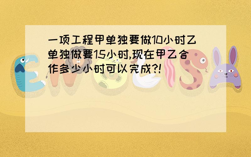 一项工程甲单独要做10小时乙单独做要15小时,现在甲乙合作多少小时可以完成?!