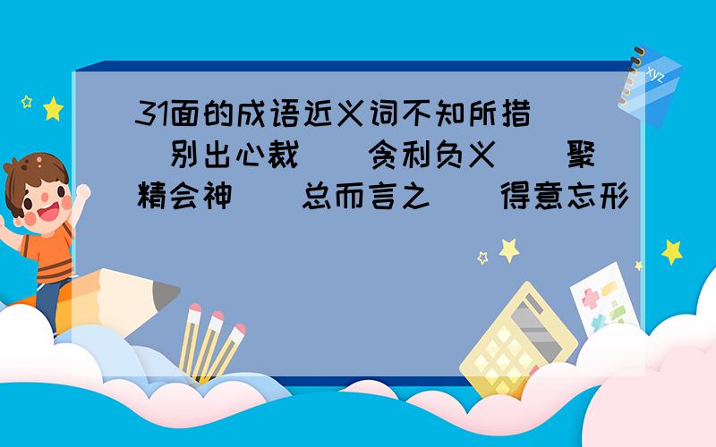 31面的成语近义词不知所措（）别出心裁（）贪利负义（）聚精会神（）总而言之（）得意忘形（）