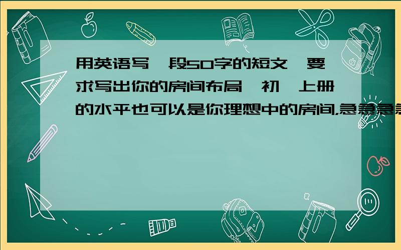 用英语写一段50字的短文,要求写出你的房间布局,初一上册的水平也可以是你理想中的房间，急急急急急急