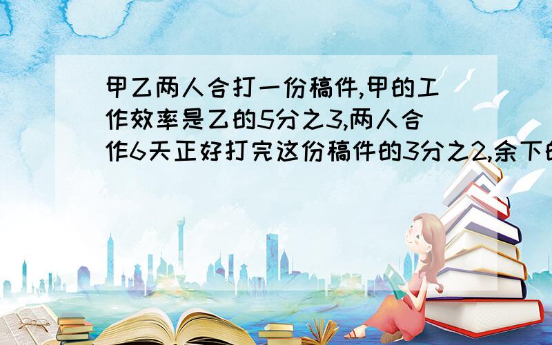 甲乙两人合打一份稿件,甲的工作效率是乙的5分之3,两人合作6天正好打完这份稿件的3分之2,余下的由乙单独打,还要几天才能完成?列算式