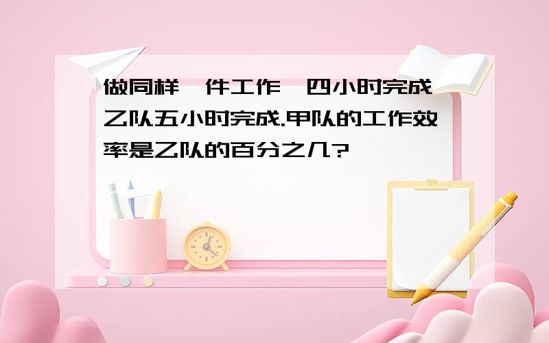 做同样一件工作,四小时完成,乙队五小时完成.甲队的工作效率是乙队的百分之几?