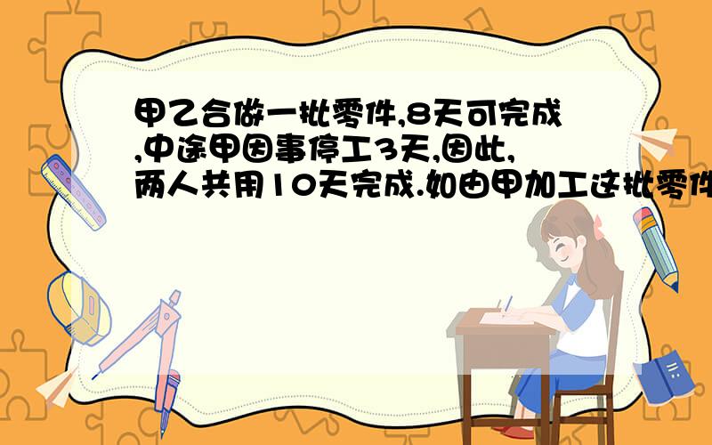 甲乙合做一批零件,8天可完成,中途甲因事停工3天,因此,两人共用10天完成.如由甲加工这批零件需几天?