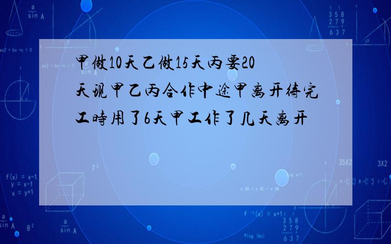 甲做10天乙做15天丙要20天现甲乙丙合作中途甲离开待完工时用了6天甲工作了几天离开