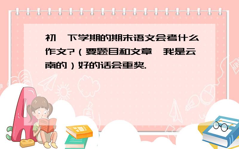 初一下学期的期末语文会考什么作文?（要题目和文章,我是云南的）好的话会重奖.