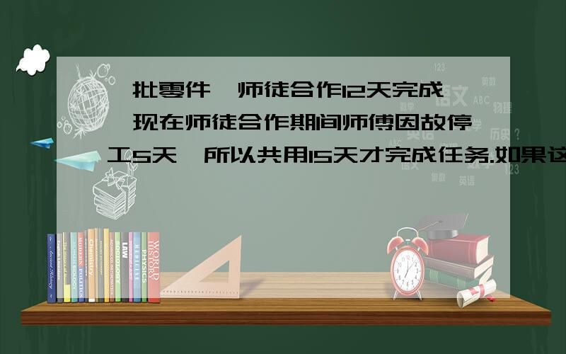 一批零件,师徒合作12天完成,现在师徒合作期间师傅因故停工5天,所以共用15天才完成任务.如果这批零件给师傅单独做要多少天完成?