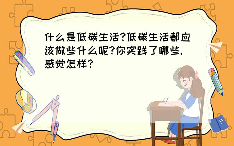 什么是低碳生活?低碳生活都应该做些什么呢?你实践了哪些,感觉怎样?