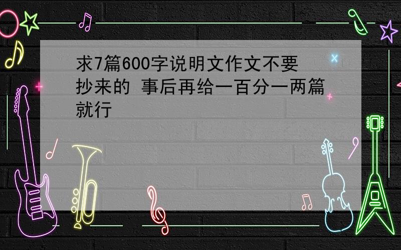 求7篇600字说明文作文不要抄来的 事后再给一百分一两篇就行