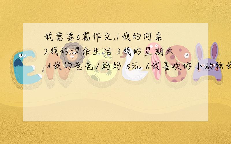 我需要6篇作文,1我的同桌 2我的课余生活 3我的星期天 4我的爸爸/妈妈 5玩 6我喜欢的小动物我需要这些作文,请在4天内帮我回答,