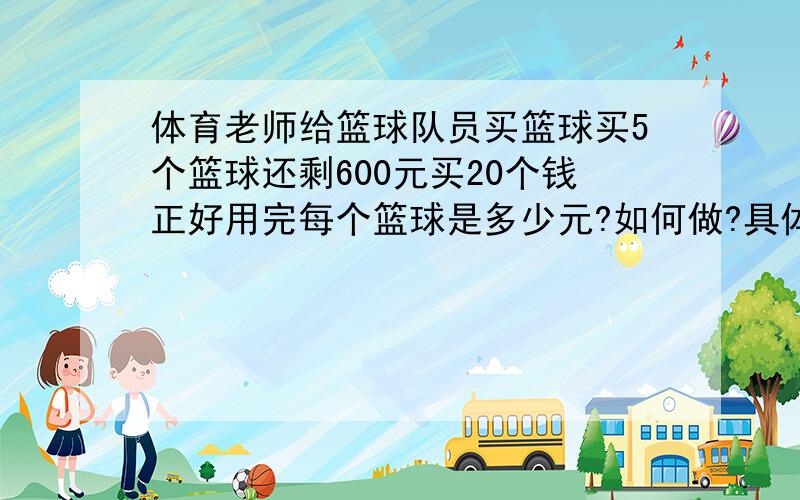 体育老师给篮球队员买篮球买5个篮球还剩600元买20个钱正好用完每个篮球是多少元?如何做?具体讲下