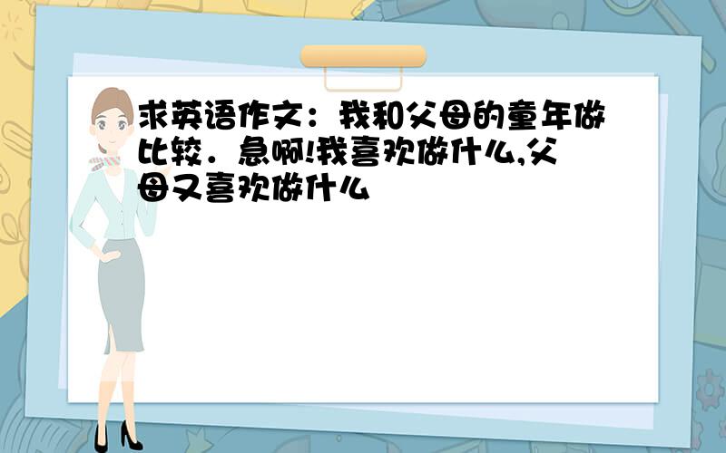 求英语作文：我和父母的童年做比较．急啊!我喜欢做什么,父母又喜欢做什么