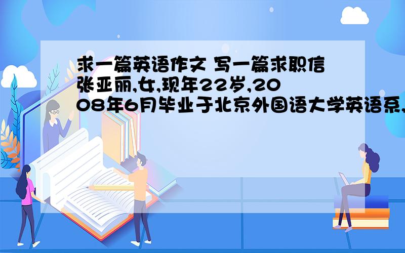 求一篇英语作文 写一篇求职信张亚丽,女,现年22岁,2008年6月毕业于北京外国语大学英语系,获得文学学士学位,擅长翻译并做过兼职翻译工作.现得知贵公司招聘英语翻译员,特求此职位.