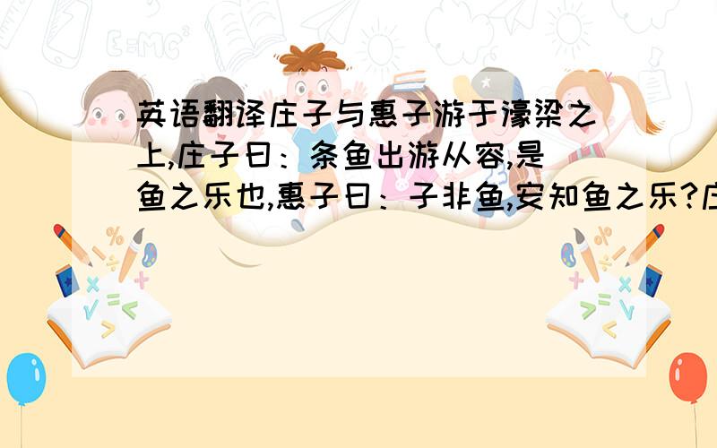 英语翻译庄子与惠子游于濠梁之上,庄子曰：条鱼出游从容,是鱼之乐也,惠子曰：子非鱼,安知鱼之乐?庄子曰：子非我,安知我不知鱼之乐?惠子曰：我非子,固不知子矣,子固非鱼也,子之不知鱼之