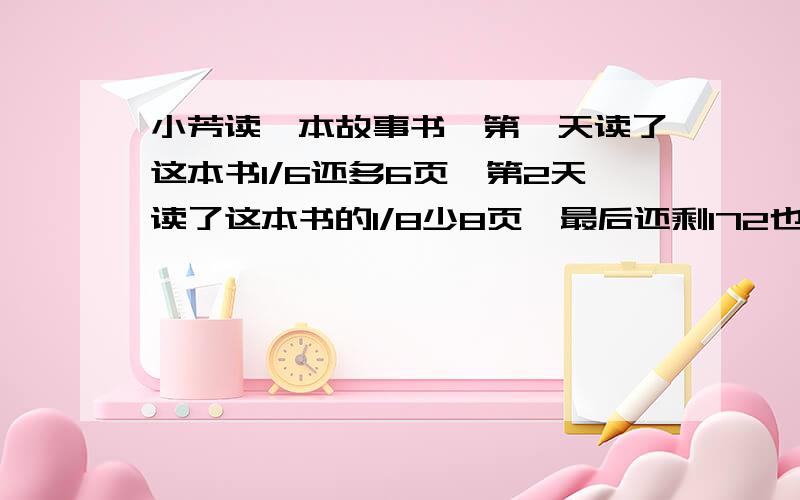 小芳读一本故事书,第一天读了这本书1/6还多6页,第2天读了这本书的1/8少8页,最后还剩172也没读,这本故事书一共多少页?