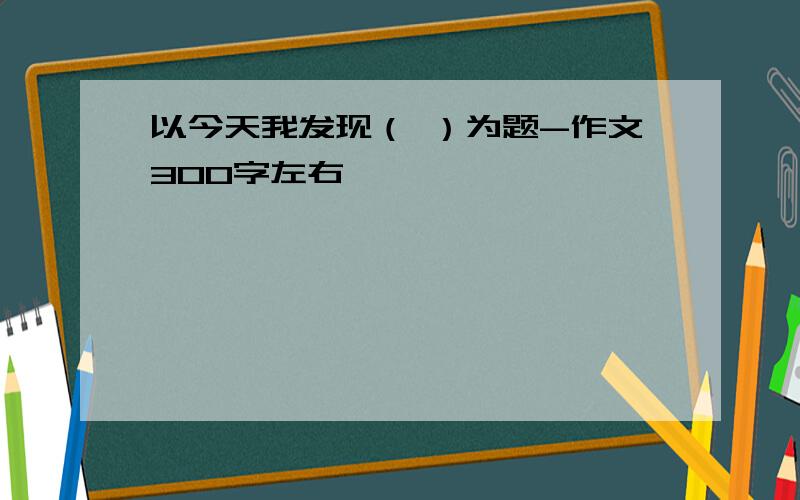 以今天我发现（ ）为题-作文300字左右