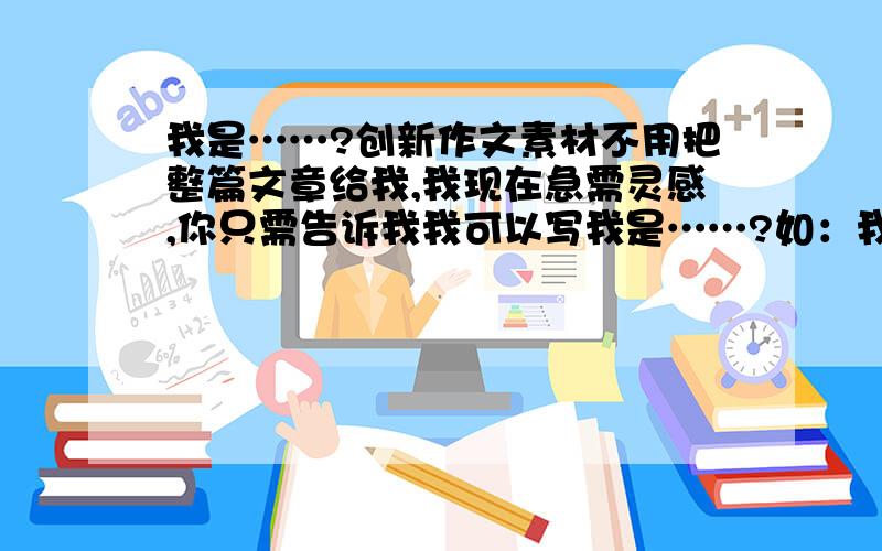 我是……?创新作文素材不用把整篇文章给我,我现在急需灵感,你只需告诉我我可以写我是……?如：我是一个纽扣    我是一枚硬币  等需要些能与人发生事情的,比如说硬币经常让人消费,会发