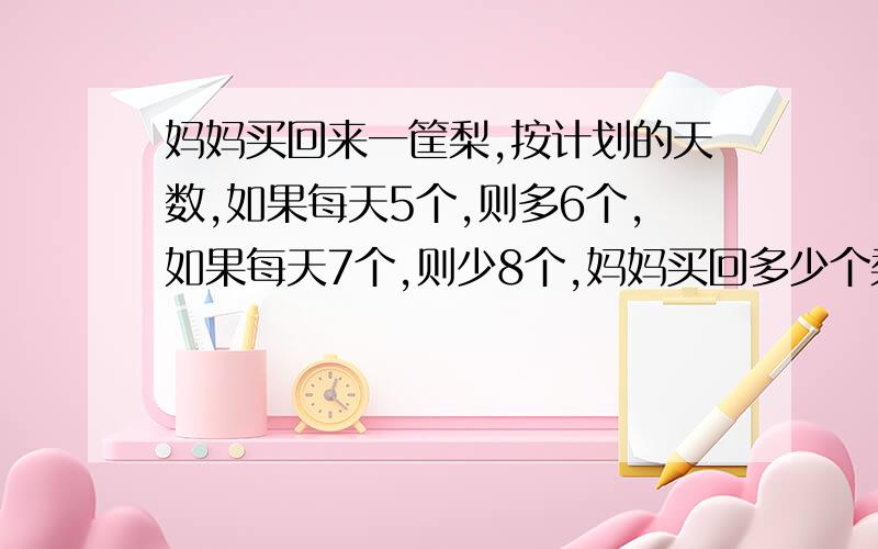 妈妈买回来一筐梨,按计划的天数,如果每天5个,则多6个,如果每天7个,则少8个,妈妈买回多少个梨?计划吃几天（列方程解）