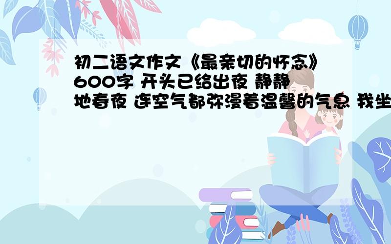 初二语文作文《最亲切的怀念》600字 开头已给出夜 静静地春夜 连空气都弥漫着温馨的气息 我坐在窗前 遥望星空 眼里溢满感动的泪水