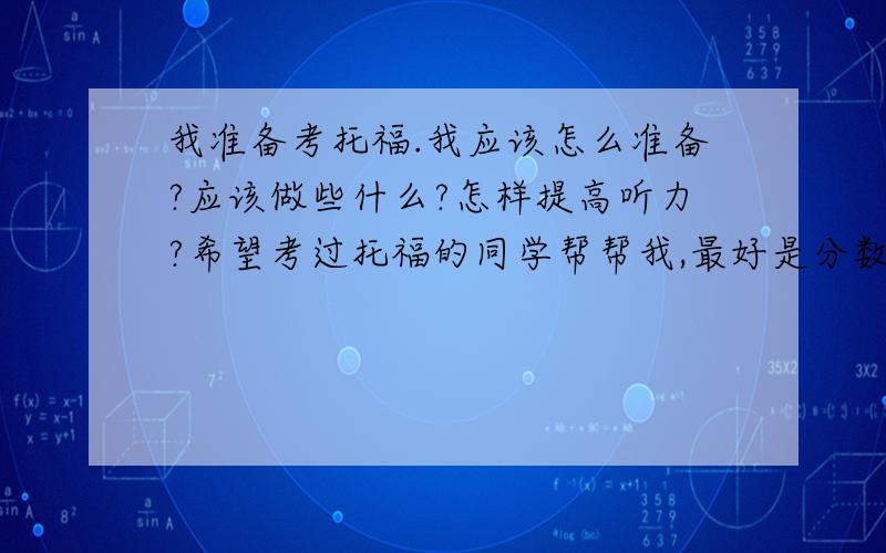 我准备考托福.我应该怎么准备?应该做些什么?怎样提高听力?希望考过托福的同学帮帮我,最好是分数比较高的同学.能不能给我推荐几本书.当然要告诉我在哪里能卖到!