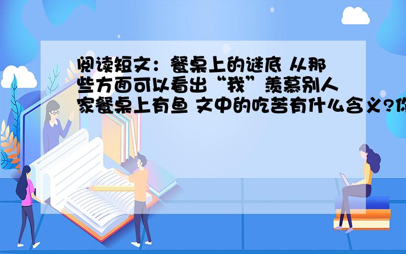 阅读短文：餐桌上的谜底 从那些方面可以看出“我”羡慕别人家餐桌上有鱼 文中的吃苦有什么含义?你对吃苦有什么看法?