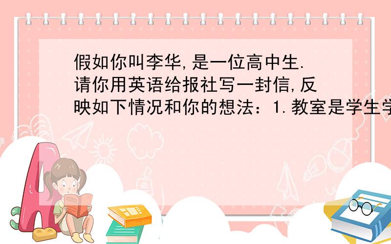 假如你叫李华,是一位高中生.请你用英语给报社写一封信,反映如下情况和你的想法：1.教室是学生学习的地方,需要安静2.有些学生把手机带进教室,在课堂上经常听见手机铃声3.有的学生还在