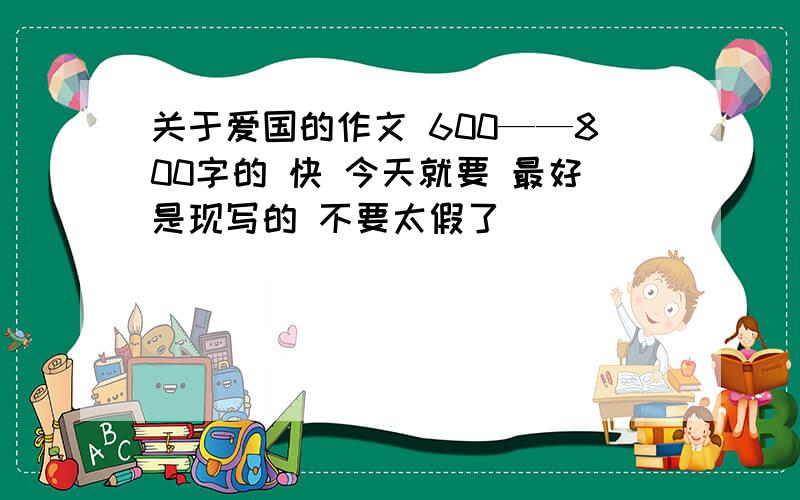 关于爱国的作文 600——800字的 快 今天就要 最好是现写的 不要太假了