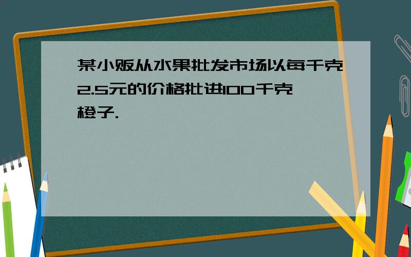 某小贩从水果批发市场以每千克2.5元的价格批进100千克橙子.